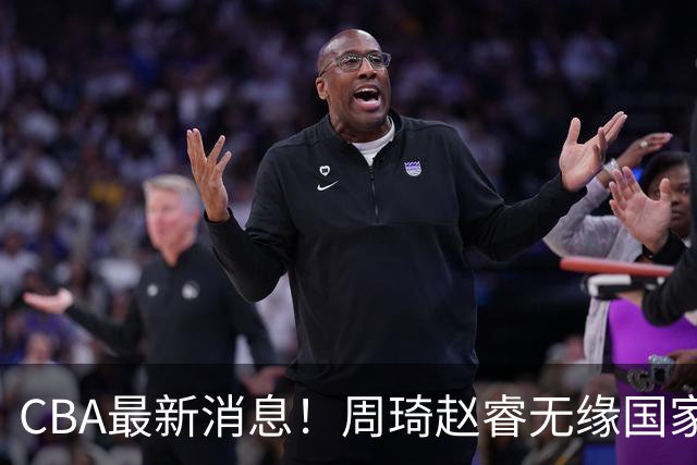 CBA最新消息！周琦赵睿无缘国家队，北卡大学接触林葳，辽宁签约2米11中锋